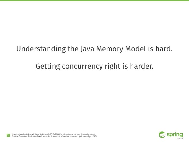 Unless otherwise indicated, these slides are © 2013-2018 Pivotal Software, Inc. and licensed under a

Creative Commons Attribution-NonCommercial license: http://creativecommons.org/licenses/by-nc/3.0/
Understanding the Java Memory Model is hard.
Getting concurrency right is harder.
!31
