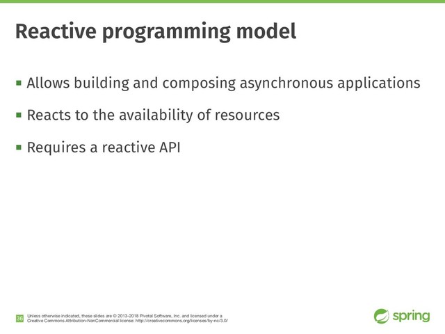 Unless otherwise indicated, these slides are © 2013-2018 Pivotal Software, Inc. and licensed under a

Creative Commons Attribution-NonCommercial license: http://creativecommons.org/licenses/by-nc/3.0/
! Allows building and composing asynchronous applications
! Reacts to the availability of resources
! Requires a reactive API
!36
Reactive programming model
