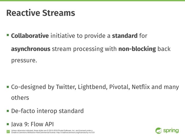 Unless otherwise indicated, these slides are © 2013-2018 Pivotal Software, Inc. and licensed under a

Creative Commons Attribution-NonCommercial license: http://creativecommons.org/licenses/by-nc/3.0/
! Collaborative initiative to provide a standard for
asynchronous stream processing with non-blocking back
pressure.
! Co-designed by Twitter, Lightbend, Pivotal, Netﬂix and many
others
! De-facto interop standard
! Java 9: Flow API
!37
Reactive Streams
