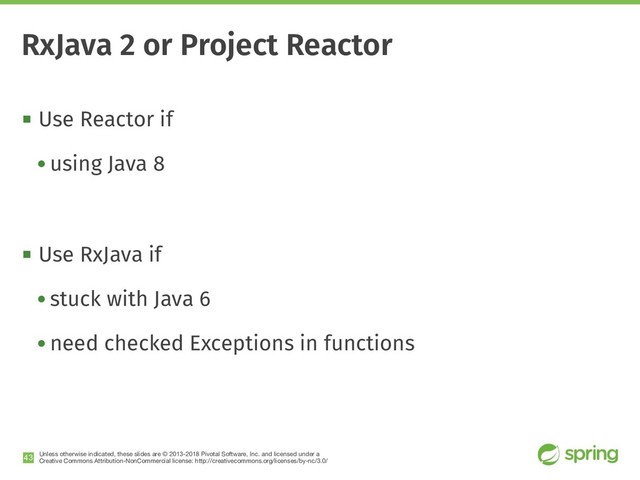 Unless otherwise indicated, these slides are © 2013-2018 Pivotal Software, Inc. and licensed under a

Creative Commons Attribution-NonCommercial license: http://creativecommons.org/licenses/by-nc/3.0/
! Use Reactor if
• using Java 8
! Use RxJava if
• stuck with Java 6
• need checked Exceptions in functions
!43
RxJava 2 or Project Reactor
