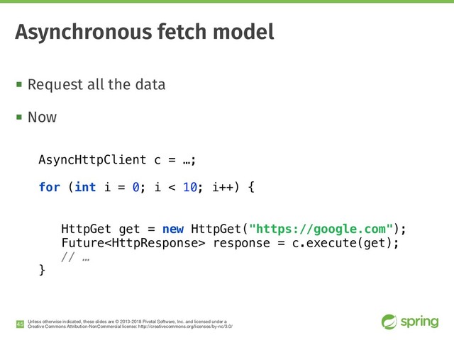 Unless otherwise indicated, these slides are © 2013-2018 Pivotal Software, Inc. and licensed under a

Creative Commons Attribution-NonCommercial license: http://creativecommons.org/licenses/by-nc/3.0/
! Request all the data
! Now
!45
Asynchronous fetch model
AsyncHttpClient c = …;
for (int i = 0; i < 10; i++) {
HttpGet get = new HttpGet("https://google.com");
Future response = c.execute(get);
// …
}

