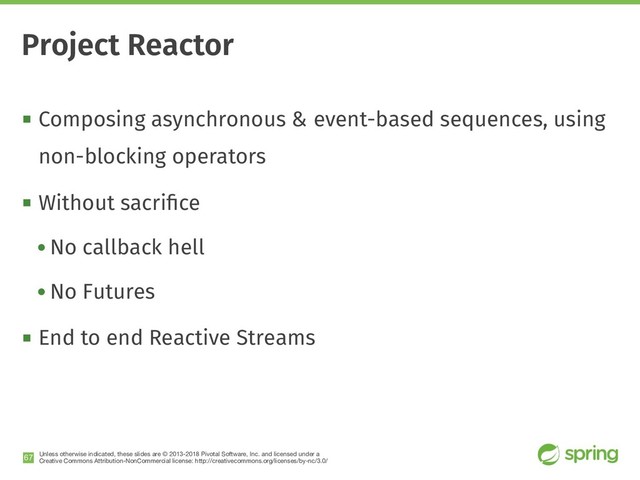 Unless otherwise indicated, these slides are © 2013-2018 Pivotal Software, Inc. and licensed under a

Creative Commons Attribution-NonCommercial license: http://creativecommons.org/licenses/by-nc/3.0/
! Composing asynchronous & event-based sequences, using
non-blocking operators
! Without sacriﬁce
• No callback hell
• No Futures
! End to end Reactive Streams
!67
Project Reactor
