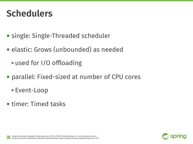 Unless otherwise indicated, these slides are © 2013-2018 Pivotal Software, Inc. and licensed under a

Creative Commons Attribution-NonCommercial license: http://creativecommons.org/licenses/by-nc/3.0/
! single: Single-Threaded scheduler
! elastic: Grows (unbounded) as needed
• used for I/O ofﬂoading
! parallel: Fixed-sized at number of CPU cores
• Event-Loop
! timer: Timed tasks
!81
Schedulers
