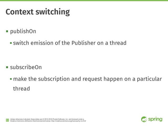 Unless otherwise indicated, these slides are © 2013-2018 Pivotal Software, Inc. and licensed under a

Creative Commons Attribution-NonCommercial license: http://creativecommons.org/licenses/by-nc/3.0/
! publishOn
• switch emission of the Publisher on a thread
! subscribeOn
• make the subscription and request happen on a particular
thread
!82
Context switching
