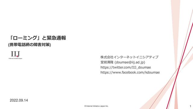 1
© Internet Initiative Japan Inc.
「ローミング」と緊急通報
(携帯電話網の障害対策)
株式会社インターネットイニシアティブ
堂前清隆 (doumae@iij.ad.jp)
https://twitter.com/IIJ_doumae
https://www.facebook.com/kdoumae
2022.09.14
