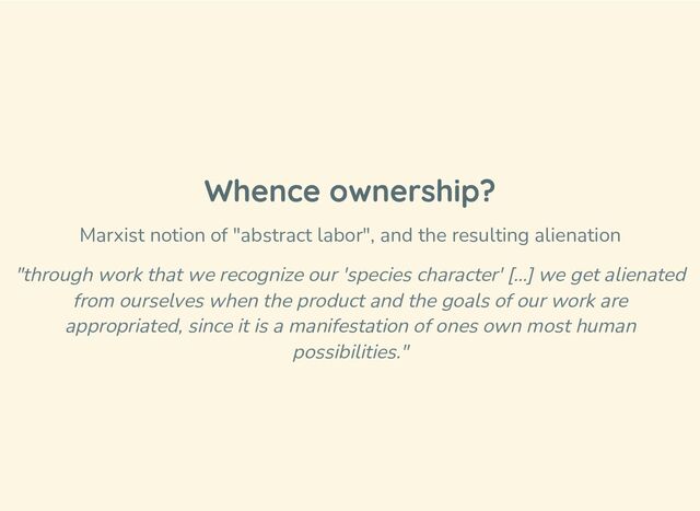 Whence ownership?
Marxist notion of "abstract labor", and the resulting alienation
"through work that we recognize our 'species character' […] we get alienated
from ourselves when the product and the goals of our work are
appropriated, since it is a manifestation of ones own most human
possibilities."
