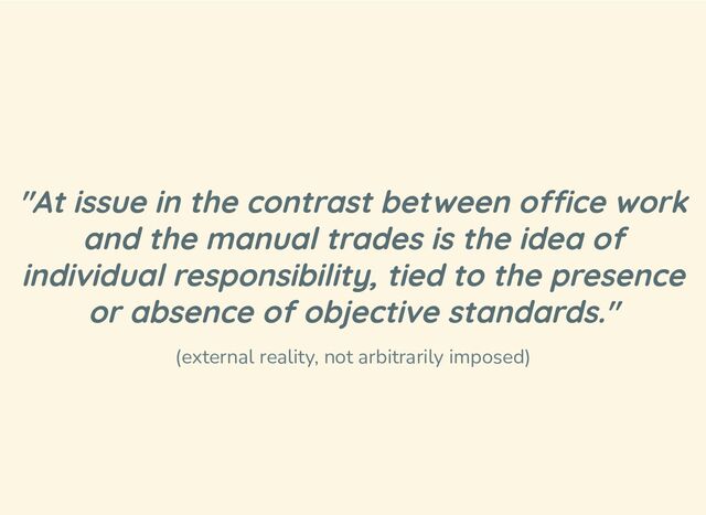 "At issue in the contrast between office work
and the manual trades is the idea of
individual responsibility, tied to the presence
or absence of objective standards."
(external reality, not arbitrarily imposed)
