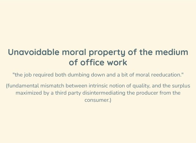 Unavoidable moral property of the medium
of office work
"the job required both dumbing down and a bit of moral reeducation."
(fundamental mismatch between intrinsic notion of quality, and the surplus
maximized by a third party disintermediating the producer from the
consumer.)
