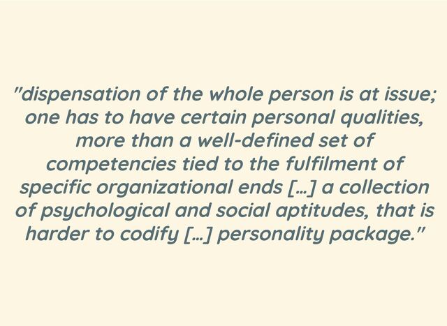 "dispensation of the whole person is at issue;
one has to have certain personal qualities,
more than a well-defined set of
competencies tied to the fulfilment of
specific organizational ends […] a collection
of psychological and social aptitudes, that is
harder to codify […] personality package."
