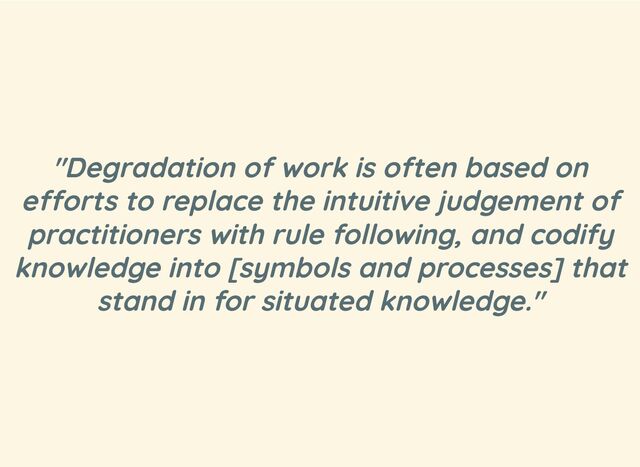 "Degradation of work is often based on
efforts to replace the intuitive judgement of
practitioners with rule following, and codify
knowledge into [symbols and processes] that
stand in for situated knowledge."
