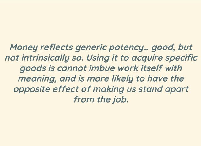 Money reflects generic potency… good, but
not intrinsically so. Using it to acquire specific
goods is cannot imbue work itself with
meaning, and is more likely to have the
opposite effect of making us stand apart
from the job.
