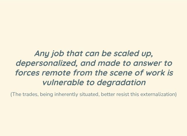 Any job that can be scaled up,
depersonalized, and made to answer to
forces remote from the scene of work is
vulnerable to degradation
(The trades, being inherently situated, better resist this externalization)
