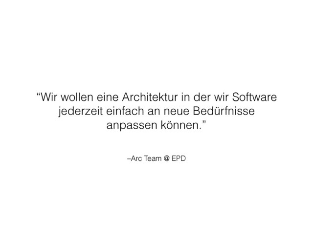 –Arc Team @ EPD
“Wir wollen eine Architektur in der wir Software
jederzeit einfach an neue Bedürfnisse
anpassen können.”
