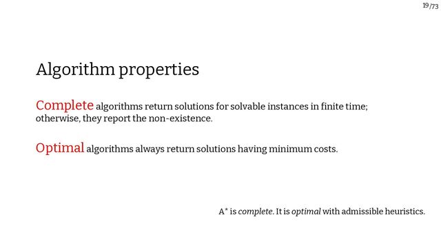 /73
19
Completealgorithms return solutions for solvable instances in finite time;
otherwise, they report the non-existence.
Optimalalgorithms always return solutions having minimum costs.
Algorithm properties
A* is complete. It is optimal with admissible heuristics.
