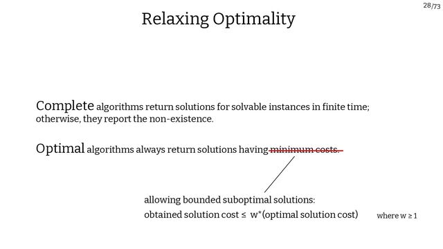 /73
28
Relaxing Optimality
Optimalalgorithms always return solutions having minimum costs.
Completealgorithms return solutions for solvable instances in finite time;
otherwise, they report the non-existence.
allowing bounded suboptimal solutions:
obtained solution cost ≤ w*(optimal solution cost) where w ≥ 1
