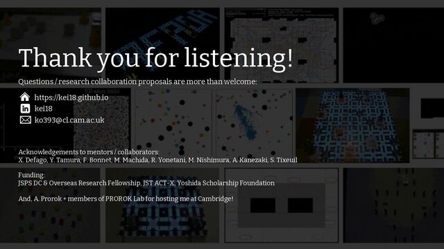 /73
74
Thank you for listening!
Acknowledgements to mentors / collaborators:
X. Defago, Y. Tamura, F. Bonnet, M. Machida, R. Yonetani, M. Nishimura, A. Kanezaki, S. Tixeuil
Funding:
JSPS DC & Overseas Research Fellowship, JST ACT-X, Yoshida Scholarship Foundation
And, A. Prorok + members of PROROK Lab for hosting me at Cambridge!
kei18
https://kei18.github.io
ko393@cl.cam.ac.uk
Questions / research collaboration proposals are more than welcome:
