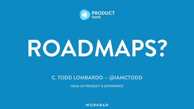 W O R K B A R
. .
ROADMAPS?
C. TODD LOMBARDO — @IAMCTODD
HEAD OF PRODUCT & EXPERIENCE

