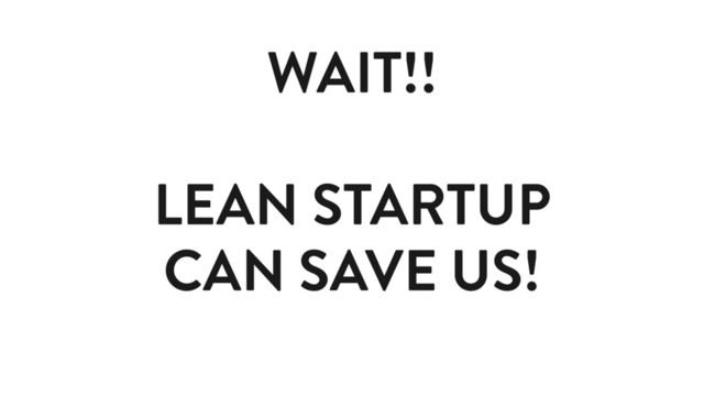 WAIT!!
LEAN STARTUP
CAN SAVE US!
