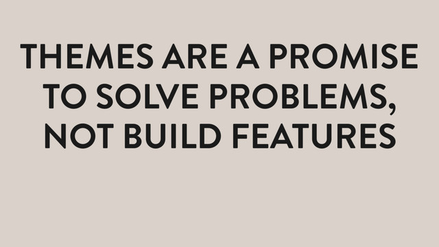 THEMES ARE A PROMISE
TO SOLVE PROBLEMS,
NOT BUILD FEATURES
