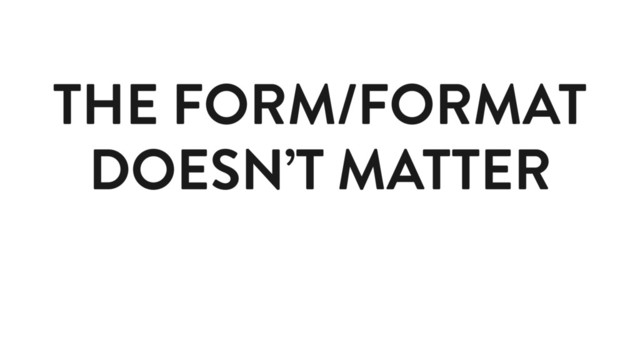 THE FORM/FORMAT
DOESN’T MATTER
