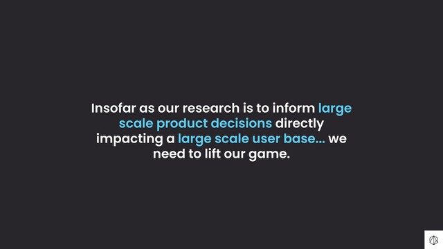Insofar as our research is to inform large
scale product decisions directly
impacting a large scale user base... we
need to lift our game.
