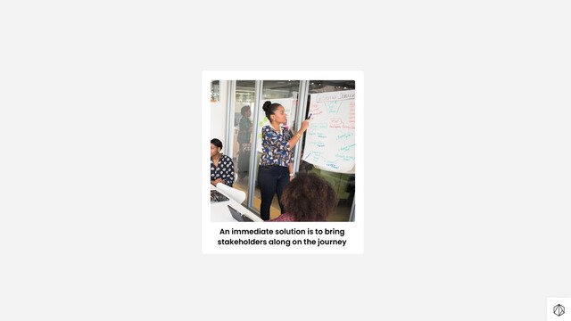 An immediate solution is to bring
stakeholders along on the journey
