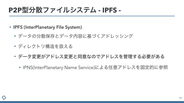 • IPFS (InterPlanetary File System)
• σʔλͷ෼ࢄอଘͱσʔλ಺༰ʹجͮ͘ΞυϨογϯά
• σΟϨΫτϦߏ଄Λѻ͑Δ
• σʔλมߋ͕ΞυϨεมߋͱಉҙͳͷͰΞυϨεΛ؅ཧ͢Δඞཁ͕͋Δ
• IPNS(InterPlanetary Name Service)ʹΑΔ೚ҙΞυϨεΛݻఆతʹࢀর
17
P2Pܕ෼ࢄϑΝΠϧγεςϜ - IPFS -
