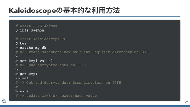 Kaleidoscopeͷجຊతͳར༻ํ๏
29
# Start IPFS daemon
$ ipfs daemon
# Start Kaleidoscope CLI
$ kes
> create my-db
# => Create datastore key pair and Register directory on IPFS
>
> set key1 value1
# => Save encrypted data on IPFS
>
> get key1
value1
# => Get and decrypt data from directory on IPFS
>
> save
# => Update IPNS by newest hash value
