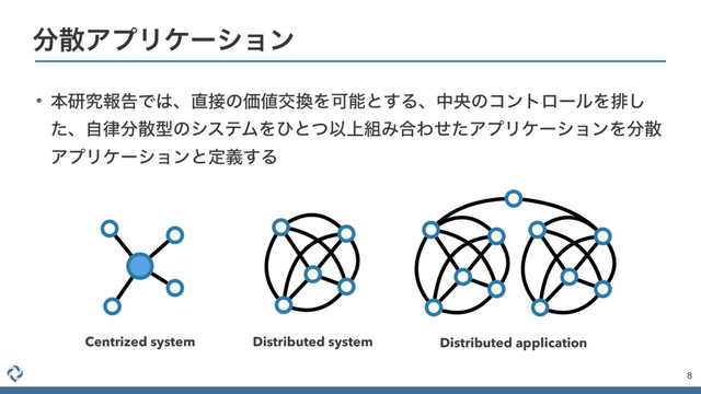 • ຊݚڀใࠂͰ͸ɺ௚઀ͷՁ஋ަ׵ΛՄೳͱ͢ΔɺதԝͷίϯτϩʔϧΛഉ͠
ͨɺࣗ཯෼ࢄܕͷγεςϜΛͻͱͭҎ্૊Έ߹ΘͤͨΞϓϦέʔγϣϯΛ෼ࢄ
ΞϓϦέʔγϣϯͱఆٛ͢Δ
8
෼ࢄΞϓϦέʔγϣϯ
Centrized system Distributed system Distributed application
