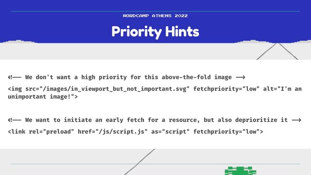 Priority Hints
WORDCAMP ATHENS 2022
< !--
We don't want a high priority for this above
-
the
-
fold image
-- >

<img src="/images/in_viewport_but_not_important.svg" alt="I'm an
unimportant image!">


< !--
We want to initiate an early fetch for a resource, but also deprioritize it
- -> 


