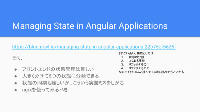 Managing State in Angular Applications
https://blog.nrwl.io/managing-state-in-angular-applications-22b75ef5625f
曰く、
● フロントエンドの状態管理は難しい
● 大きく分けて6つの状態に分類できる
● 状態の同期も難しいが、こういう実装ミスをしがち
● ngrxを使ってみるべき
↑すごい長い、構成としては
1. 状態の分類
2. よくある実装
3. リファクタその1
4. リファクタその2
なので1をちゃんと読んで 3,4流し読みでもいいかも

