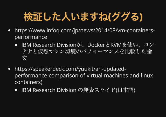 検証した人いますね(
ググる)
https://www.infoq.com/jp/news/2014/08/vm-containers-
performance
IBM Research Division
が、Docker
とKVM
を使い、コン
テナと仮想マシン環境のパフォーマンスを比較した論
文
https://speakerdeck.com/yuukit/an-updated-
performance-comparison-of-virtual-machines-and-linux-
containers)
IBM Research Division
の発表スライド(
日本語)
