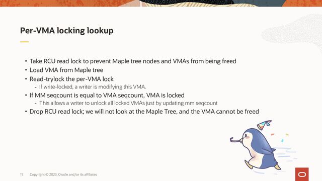 Copyright © 2023, Oracle and/or its affiliates
11
• Take RCU read lock to prevent Maple tree nodes and VMAs from being freed
• Load VMA from Maple tree
• Read-trylock the per-VMA lock
- If write-locked, a writer is modifying this VMA.
• If MM seqcount is equal to VMA seqcount, VMA is locked
- This allows a writer to unlock all locked VMAs just by updating mm seqcount
• Drop RCU read lock; we will not look at the Maple Tree, and the VMA cannot be freed
Per-VMA locking lookup

