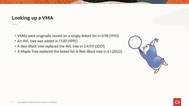 Copyright © 2023, Oracle and/or its affiliates
7
• VMAs were originally stored on a singly-linked list in 0.98 (1992)
• An AVL tree was added in 1.1.83 (1995)
• A Red-Black tree replaced the AVL tree in 2.4.9.11 (2001)
• A Maple Tree replaced the linked list & Red-Black tree in 6.1 (2022)
Looking up a VMA
