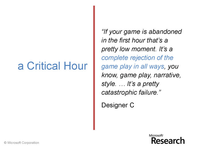 © Microsoft Corporation
“If your game is abandoned
in the first hour that’s a
pretty low moment. It’s a
complete rejection of the
game play in all ways, you
know, game play, narrative,
style. … It’s a pretty
catastrophic failure.”
Designer C
a Critical Hour
