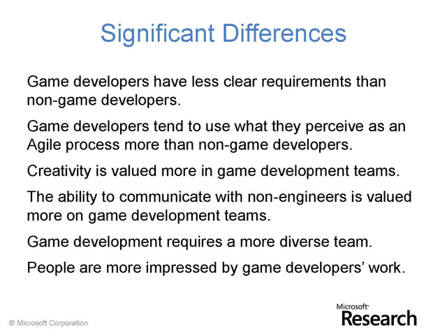 © Microsoft Corporation
Significant Differences
Game developers have less clear requirements than
non-game developers.
Game developers tend to use what they perceive as an
Agile process more than non-game developers.
Creativity is valued more in game development teams.
The ability to communicate with non-engineers is valued
more on game development teams.
Game development requires a more diverse team.
People are more impressed by game developers’ work.
