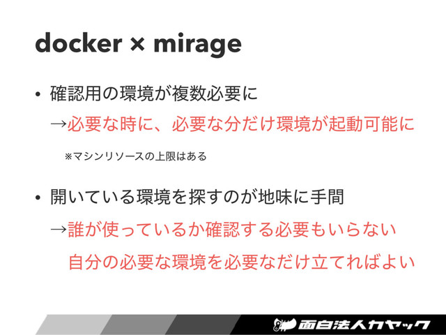 docker × mirage
• ֬ೝ༻ͷ؀ڥ͕ෳ਺ඞཁʹ 
ˠඞཁͳ࣌ʹɺඞཁͳ෼͚ͩ؀ڥ͕ىಈՄೳʹ
※ϚγϯϦιʔεͷ্ݶ͸͋Δ
• ։͍͍ͯΔ؀ڥΛ୳͢ͷ͕஍ຯʹखؒ 
ˠ୭͕࢖͍ͬͯΔ͔֬ೝ͢Δඞཁ΋͍Βͳ͍ 
ࣗ෼ͷඞཁͳ؀ڥΛඞཁͳཱ͚ͩͯΕ͹Α͍
