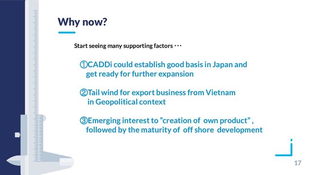 17
Why now?
①CADDi could establish good basis in Japan and
get ready for further expansion
②Tail wind for export business from Vietnam
in Geopolitical context
③Emerging interest to “creation of own product” ,
followed by the maturity of off shore development
Start seeing many supporting factors ･･･
