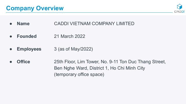Company Overview
● Name CADDI VIETNAM COMPANY LIMITED
● Founded 21 March 2022
● Employees 3 (as of May/2022)
● Office 25th Floor, Lim Tower, No. 9-11 Ton Duc Thang Street,
Ben Nghe Ward, District 1, Ho Chi Minh City
(temporary office space)
