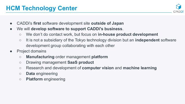 HCM Technology Center
● CADDi's first software development site outside of Japan
● We will develop software to support CADDi's business.
○ We don’t do contact work, but focus on in-house product development
○ It is not a subsidiary of the Tokyo technology division but an independent software
development group collaborating with each other
● Project domains
○ Manufacturing order management platform
○ Drawing management SaaS product
○ Research and development of computer vision and machine learning
○ Data engineering
○ Platform engineering
