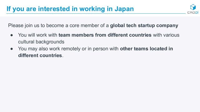 If you are interested in working in Japan
Please join us to become a core member of a global tech startup company
● You will work with team members from different countries with various
cultural backgrounds
● You may also work remotely or in person with other teams located in
different countries.
