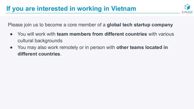 If you are interested in working in Vietnam
Please join us to become a core member of a global tech startup company
● You will work with team members from different countries with various
cultural backgrounds
● You may also work remotely or in person with other teams located in
different countries.
