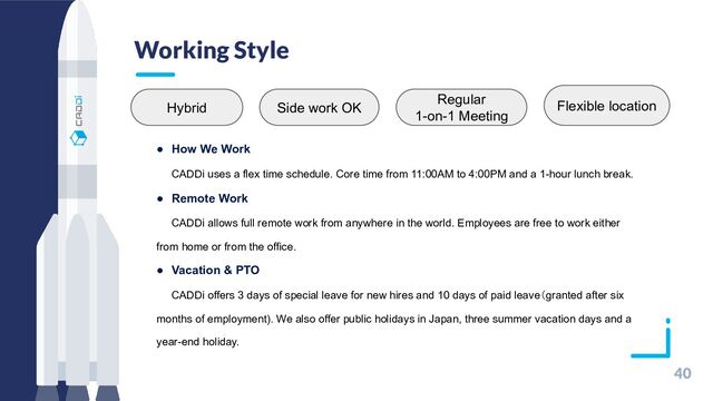 Working Style
40
●　How We Work
　　CADDi uses a flex time schedule. Core time from 11:00AM to 4:00PM and a 1-hour lunch break.
●　Remote Work
　　CADDi allows full remote work from anywhere in the world. Employees are free to work either
from home or from the office.
●　Vacation & PTO
　　CADDi offers 3 days of special leave for new hires and 10 days of paid leave（granted after six
months of employment). We also offer public holidays in Japan, three summer vacation days and a
year-end holiday.
Hybrid Side work OK
Regular
1-on-1 Meeting
Flexible location
