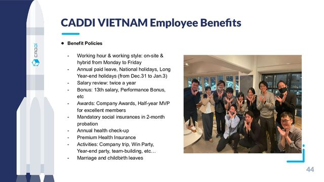 CADDI VIETNAM Employee Beneﬁts
44
●　Benefit Policies
- Working hour & working style: on-site &
hybrid from Monday to Friday
- Annual paid leave, National holidays, Long
Year-end holidays (from Dec.31 to Jan.3)
- Salary review: twice a year
- Bonus: 13th salary, Performance Bonus,
etc
- Awards: Company Awards, Half-year MVP
for excellent members
- Mandatory social insurances in 2-month
probation
- Annual health check-up
- Premium Health Insurance
- Activities: Company trip, Win Party,
Year-end party, team-building, etc…
- Marriage and childbirth leaves
