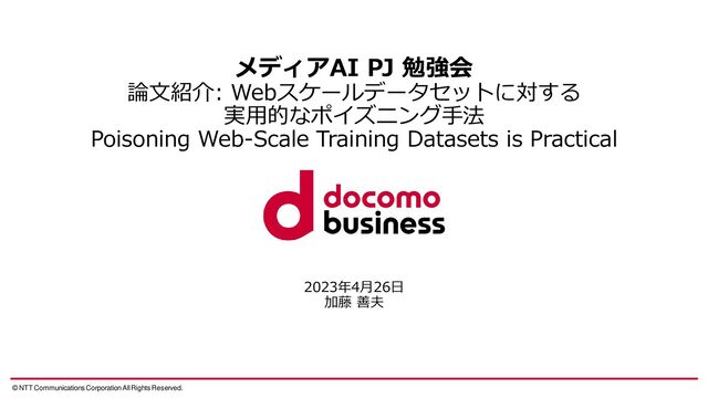 © NTT Communications Corporation All Rights Reserved.
メディアAI PJ 勉強会
論文紹介: Webスケールデータセットに対する
実用的なポイズニング手法
Poisoning Web-Scale Training Datasets is Practical
2023年4月26日
加藤 善夫
