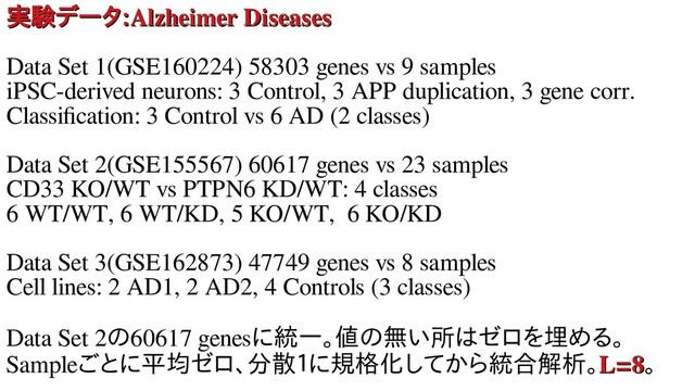 実験データデータ
実験データデータ:
:Alzheimer Diseases
Alzheimer Diseases
Data Set 1(GSE160224) 58303 genes vs 9 samples
iPSC-derived neurons: 3 Control, 3 APP duplication, 3 gene corr.
Classification: 3 Control vs 6 AD (2 classes)
Data Set 2(GSE155567) 60617 genes vs 23 samples
CD33 KO/WT vs PTPN6 KD/WT: 4 classes
6 WT/WT, 6 WT/KD, 5 KO/WT, 6 KO/KD
Data Set 3(GSE162873) 47749 genes vs 8 samples
Cell lines: 2 AD1, 2 AD2, 4 Controls (3 classes)
Data Set 2のラベルもない遺60617 genesに統一。値のラベルもない遺無し学習による変い所はゼロを埋めるは細ゼロを用いた教師無し埋める。める変数選択法を用。
Sampleごとに平均ゼロ、分散１にゼロ、分散１に規格化とどれくらい似し学習による変数てから統合オミクス 解析解析セミナー。L=8
L=8。

