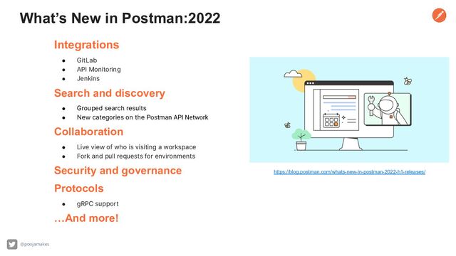 What’s New in Postman:2022
Integrations
● GitLab
● API Monitoring
● Jenkins
Search and discovery
● Grouped search results
● New categories on the Postman API Network
Collaboration
● Live view of who is visiting a workspace
● Fork and pull requests for environments
Security and governance
Protocols
● gRPC support
…And more!
https://blog.postman.com/whats-new-in-postman-2022-h1-releases/
@poojamakes
