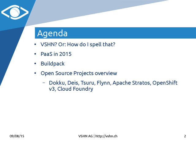 09/08/15 VSHN AG | http://vshn.ch 2
Agenda
●
VSHN? Or: How do I spell that?
●
PaaS in 2015
●
Buildpack
●
Open Source Projects overview
– Dokku, Deis, Tsuru, Flynn, Apache Stratos, OpenShift
v3, Cloud Foundry
