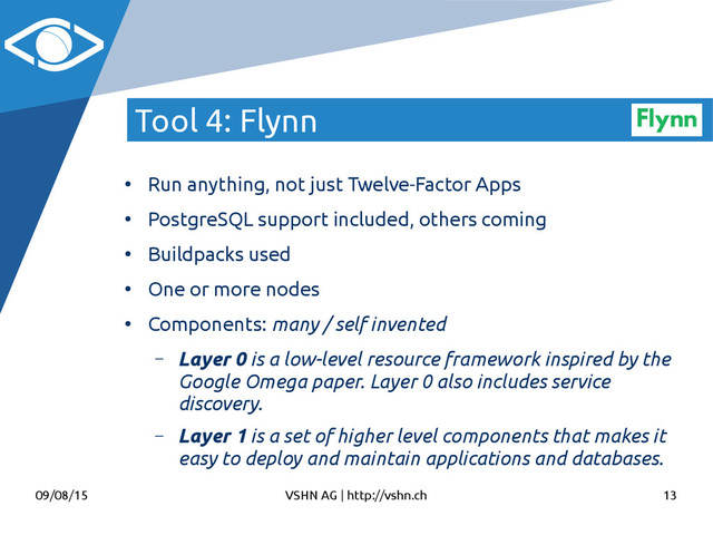 09/08/15 VSHN AG | http://vshn.ch 13
Tool 4: Flynn
●
Run anything, not just Twelve-Factor Apps
●
PostgreSQL support included, others coming
●
Buildpacks used
●
One or more nodes
●
Components: many / self invented
– Layer 0 is a low-level resource framework inspired by the
Google Omega paper. Layer 0 also includes service
discovery.
– Layer 1 is a set of higher level components that makes it
easy to deploy and maintain applications and databases.
