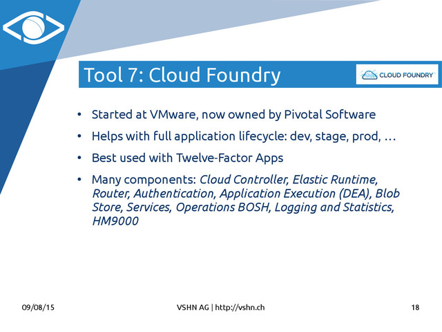 09/08/15 VSHN AG | http://vshn.ch 18
Tool 7: Cloud Foundry
●
Started at VMware, now owned by Pivotal Software
●
Helps with full application lifecycle: dev, stage, prod, …
●
Best used with Twelve-Factor Apps
●
Many components: Cloud Controller, Elastic Runtime,
Router, Authentication, Application Execution (DEA), Blob
Store, Services, Operations BOSH, Logging and Statistics,
HM9000
